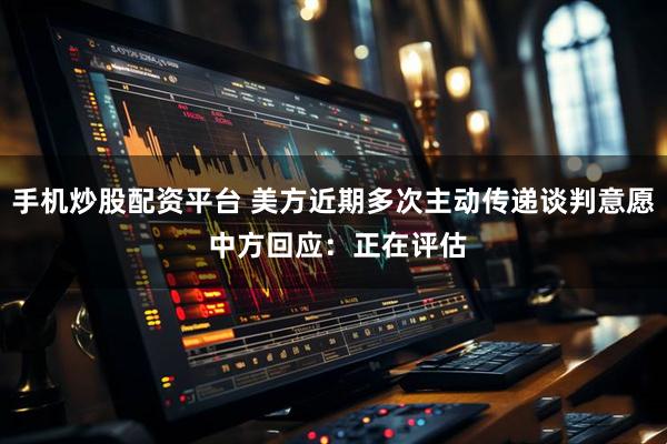 手机炒股配资平台 美方近期多次主动传递谈判意愿 中方回应：正在评估