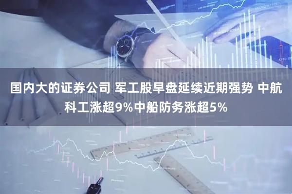 国内大的证券公司 军工股早盘延续近期强势 中航科工涨超9%中船防务涨超5%
