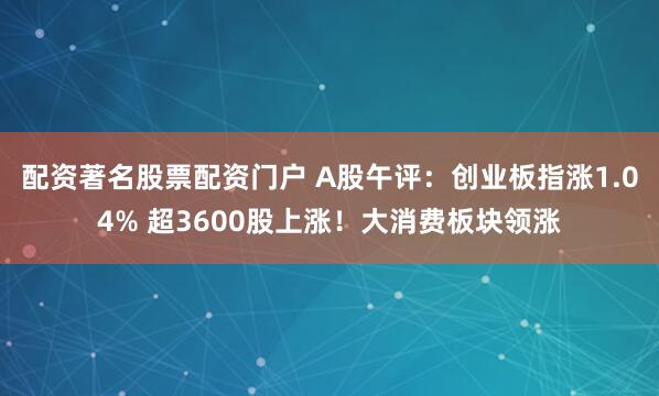 配资著名股票配资门户 A股午评：创业板指涨1.04% 超3600股上涨！大消费板块领涨