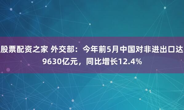 股票配资之家 外交部：今年前5月中国对非进出口达9630亿元，同比增长12.4%