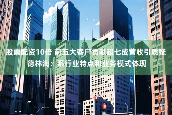 股票配资10倍 前五大客户贡献超七成营收引质疑 德林海：系行业特点和业务模式体现