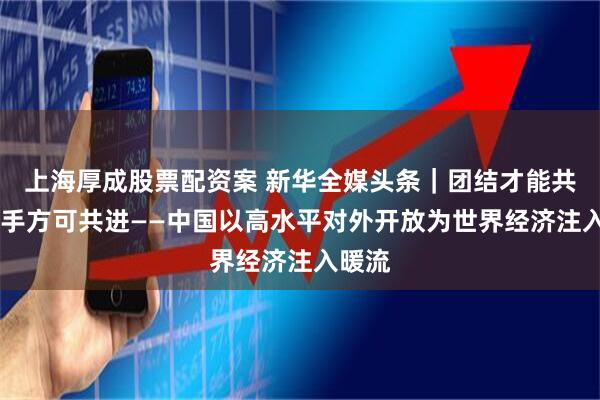 上海厚成股票配资案 新华全媒头条｜团结才能共赢 携手方可共进——中国以高水平对外开放为世界经济注入暖流
