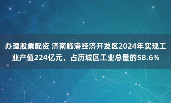 办理股票配资 济南临港经济开发区2024年实现工业产值224亿元，占历城区工业总量的58.6%