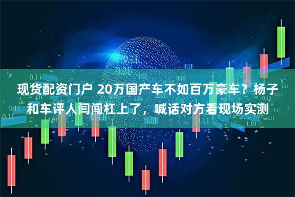 现货配资门户 20万国产车不如百万豪车？杨子和车评人闫闯杠上了，喊话对方看现场实测