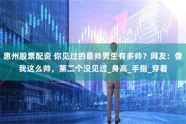 惠州股票配资 你见过的最帅男生有多帅？网友：像我这么帅，第二个没见过_身高_手指_穿着