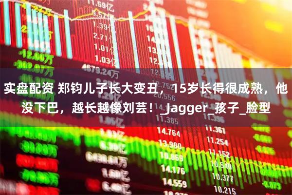 实盘配资 郑钧儿子长大变丑，15岁长得很成熟，他没下巴，越长越像刘芸！_Jagger_孩子_脸型