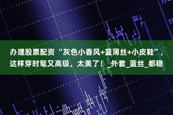 办理股票配资 “灰色小香风+蓝薄丝+小皮鞋”，这样穿时髦又高级，太美了！_外套_蓝丝_都稳