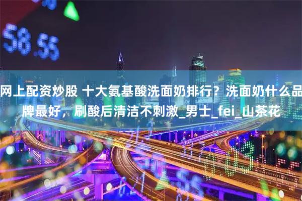 网上配资炒股 十大氨基酸洗面奶排行？洗面奶什么品牌最好，刷酸后清洁不刺激_男士_fei_山茶花