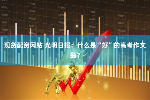 现货配资网站 光明日报：什么是“好”的高考作文题？