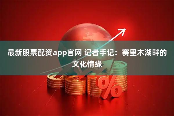 最新股票配资app官网 记者手记：赛里木湖畔的文化情缘